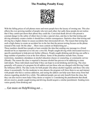 The Pending Penalty Essay
With the falling prices of cell phones more and more people have the luxury of owning one. This also
affects the ever growing number of people who text each other, but sadly these people do not realize
that if they cannot put down their phone they could die. Convicted drunk drivers who present a
constant danger to the safety of others have to take a special class, and due to fact that texting and
driving ultimately creates crashes it should have similar consequences. Statistics show that texting and
driving has a higher chance to causes accidents than intoxicated drivers. The reason that texting has
such a high chance to create an accident lies in the fact that the person texting focuses on the phone
instead of the road. On the other ... Show more content on Helpwriting.net ...
These numbers should have people at least consider the idea that sending one message to a friend
should not be as important as to risk one s own life. People caught driving while intoxicated receive a
specific punishment to help prevent further offences. People caught drinking and driving can suffer a
large number of penalties even at the first offence. Some of the penalties include fines, license
restrictions, mandatory attendance at alcohol education classes or counseling, or community service
(Drunk). The reason the class is required is because alcohol has proven to be addicting to some
individuals. These individuals need help if they can hope to avoid drinking and driving. The class
generally will consist of a program for all addicts not just those who are charged with Driving Under
the Influence (DUI). The idea works for both people who abuse alcohol regularly and those who only
abuse it occasionally. For the moderate to rare abusers the program will force them to see and interact
with people who have a serious addiction, and seeing the addicts can help scare them away from bad
choices regarding alcohol for a while. The addicted people can not only benefit from the class, but
they can also receive more help if they desire or require it. Considering the punishments that drunk
drivers receive, people caught texting and driving should acquire a similar punishment. Sending texts
varies greatly from drinking and
... Get more on HelpWriting.net ...
 
