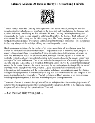 Literary Analysis Of Thomas Hardy s The Darkling Thrrush
Thomas Hardy s poem The Darkling Thrush presents a first person speaker, staring out onto the
unwelcoming frozen landscape, as he reflects on the living and un living, being on the hastened path
to death and decay. Considering his title, the use of the word Darkling , meaning becoming dark,
immediately, the reader is given a negative undertone. He explores the theme of death and decay of
the events of the 19th century, and the 19th century itself, The Century s corpse . Also, the use of a
first person narrative creates involvement and intensifies that feeling of isolation as I will explore later
in the essay, along with the techniques Hardy uses, and imagery he creates.
Hardy uses many techniques for the rhythm of his poem, some that work together and some that
disrupt the harmonious cadence that they create. The poem is written in an iambic meter, the pace is
preserved through as it has a regular iambic rhythm, alternating through trimeter and tetrameter on
each line. This rhythm effects the pace of the poem, making it slow and joyless, as it creates an
unsteady, eerie atmosphere by using the alternating meters, again enhancing the reader s imagery and
feelings of darkness and isolation. This is also maintained through the use of alternating rhyme at the
end of a line, gate [...] desolate as it presents a rhythm and almost relieves the tension that the speaker
creates for the reader. However, the iambic meter and the alternating rhyme is disrupted by the use of
imperfect rhyme throughout the poem, desolate [...] day this causes variation in tone and an
inharmonious feel, contrasting with the regular rhythm and rhyme, intensifying the eerie feel that the
descriptive language creates. Another technique Hardy uses that contributes to the tone and pace of the
poem, is enjambment, [...] broken lyres / And all [...] , the way Hardy uses this in his poem creates a
durable passage through time, it does this by slowing the pace of the poem down.
The theme of nature is explored through personification and symbolism, also the decaying element of
nature within the poem is illustrated through language of bereavement. Firstly, in the beginning stanza,
the personification through the capitalization of Frost and
... Get more on HelpWriting.net ...
 