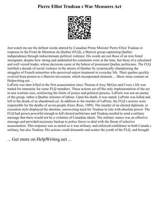 Pierre Elliot Trudeau s War Measures Act
Just watch me are the defiant words uttered by Canadian Prime Minister Pierre Elliot Trudeau in
response to the Front de liberation du Quebec (FLQ), a Marxist group captaining Quebec
independence through indiscriminate political violence. His words are not those of an iron fisted
strongman, despite how strong and undetailed his comments were at the time, but those of a calculated
and well versed leader, whose decisions came at the behest of prominent Quebec politicians. The FLQ
instilled a decade of social violence in the streets of Quebec by systemically championing the
struggles of French minorities who perceived unjust treatment in everyday life. Their qualms quickly
evolved from protest to a Marxist movement, which incorporated elements ... Show more content on
Helpwriting.net ...
LaPorte was later killed in the first assassination since Thomas d Arcy McGee and Cross s life was
traded for immunity for some FLQ members. These actions set off the only implementation of the act
in non wartime eras, reinforcing the limits of justice and political process. LaPorte was not an enemy
of the group, rather a Quebec minister of labour. Upon his death, it was stated, LaPorte was killed and
left in the drunk of an abandoned car. In addition to the murder of LaPorte, the FLQ s actions were
responsible for the deaths of seven people (Gurr, Ross, 1989). The murder of an elected diplomat, in
execution style displayed the absolute, unwavering need for Trudeau to rule with absolute power. The
FLQ had grown powerful enough to kill elected politicians and Trudeau needed to send a military
message that there would not be a violation of Canadian ideals. The military stance was an effective
message and provided necessary backup to police forces to deal with the threat of selective
assassination. This response was as moral as it was military, and enforced confidence in both Canada s
military, but also Trudeau. His actions could dismantle and scatter the youth of the FLQ, and brought
... Get more on HelpWriting.net ...
 