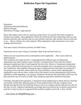 Reflection Paper On Negotiation
Negotiation
Negotiation Individual Reflection
Question Prompts
(Maximum of 4 pages, single spaced)
Please fully address each of the five question prompts below. Use specific (but brief) examples to
illustrate your insights, where appropriate. Please do not fall into the trap of describing what you said,
and then what they said, and then what you said, and then what they said, and then what you said, and
so on..... (this is evidence of a weak response). Where appropriate, make connections to our course
readings and discussions.
Your name: Kelsey Christensen (Attorney for Mark Trask)
Negotiation activity name: Hiring a Consultant: Mark Trask and Top Foods, Inc.
Name(s) of your negotiation activity counterpart(s) (and if applicable, ... Show more content on
Helpwriting.net ...
This would give me insight into how I would approach the different types of employment
opportunities and what conditions came with them. I strategized that if Top Foods first offered
permanent employment, then I would negotiate for lower rates. However, if permanent employment
was only conditioned on the proving of a successful campaign, then I was going to go for a hirer pay
rate. Furthermore, after hopefully learning the type of employment that Top Foods was looking for, I
was going to move onto how much control my client would have in terms of the marketing plan. I
strategized to start with my client s wishes to have full control over the marketing plan, but given the
unlikeliness of that happening, I was going to comeback with the idea that Top Foods could review the
plan and ask for any revision to be made. Thus, letting the negotiation unfold from that point.
Ultimately, throughout the negotiation, I strategized to keep emphasizing my theory that my client had
successfully created other marketing plans for Asian inspired foods in the past. I hoped to show
through stressing this that Top Foods had found an asset to its company and the right person to hire for
this type of work. I hoped to methodically go through each issue between the two parties and touch on
each one in order to come to an agreement that would be suitable to each side. 2. How well did
... Get more on HelpWriting.net ...
 
