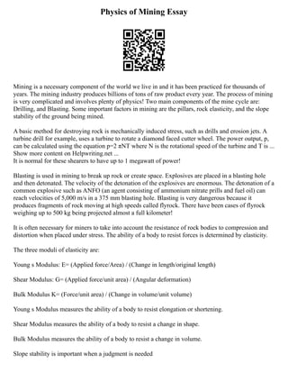 Physics of Mining Essay
Mining is a necessary component of the world we live in and it has been practiced for thousands of
years. The mining industry produces billions of tons of raw product every year. The process of mining
is very complicated and involves plenty of physics! Two main components of the mine cycle are:
Drilling, and Blasting. Some important factors in mining are the pillars, rock elasticity, and the slope
stability of the ground being mined.
A basic method for destroying rock is mechanically induced stress, such as drills and erosion jets. A
turbine drill for example, uses a turbine to rotate a diamond faced cutter wheel. The power output, p,
can be calculated using the equation p=2 πNT where N is the rotational speed of the turbine and T is ...
Show more content on Helpwriting.net ...
It is normal for these shearers to have up to 1 megawatt of power!
Blasting is used in mining to break up rock or create space. Explosives are placed in a blasting hole
and then detonated. The velocity of the detonation of the explosives are enormous. The detonation of a
common explosive such as ANFO (an agent consisting of ammonium nitrate prills and fuel oil) can
reach velocities of 5,000 m/s in a 375 mm blasting hole. Blasting is very dangerous because it
produces fragments of rock moving at high speeds called flyrock. There have been cases of flyrock
weighing up to 500 kg being projected almost a full kilometer!
It is often necessary for miners to take into account the resistance of rock bodies to compression and
distortion when placed under stress. The ability of a body to resist forces is determined by elasticity.
The three moduli of elasticity are:
Young s Modulus: E= (Applied force/Area) / (Change in length/original length)
Shear Modulus: G= (Applied force/unit area) / (Angular deformation)
Bulk Modulus K= (Force/unit area) / (Change in volume/unit volume)
Young s Modulus measures the ability of a body to resist elongation or shortening.
Shear Modulus measures the ability of a body to resist a change in shape.
Bulk Modulus measures the ability of a body to resist a change in volume.
Slope stability is important when a judgment is needed
 