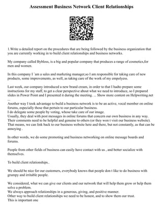 Assessment Business Network Client Relationships
1.Write a detailed report on the procedures that are being followed by the business organization that
you are currently working in to build client relationships and business networks.
My company called Bybloss, is a big and popular company that produces a range of cosmetics,for
men and women.
In this company I `am a sales and marketing manager,so I am responsible for taking care of new
products, some improvements, as well, as taking care of the work of my empolyess.
Last week, our company introduced a new brand cream, in order to that I hadto prepare some
instructions for my staff, to get a clear perspective about what we need to introduce, so I prepared
slides in Power Point and I presented it during the meeting. ... Show more content on Helpwriting.net
...
Another way I took advantage to build a business network is to be an active, vocal member on online
forums, especially those that pertain to our particular business.
I do delegate some people by voting, whose take care of our image.
Usually, they deal with post messages in online forums that concern our own business in any way.
Their comments need to be helpful and genuine to others (or they won t visit our business website).
That means, we can link back to our business website here and there, but not constantly, as that can be
annoying .
In other words, we do some promoting and business networking on online message boards and
forums.
People from other fields of business can easily have contact with us , and better socialize with
themselves.
To build client relationships..
We should be nice for our customers, everybody knows that people don t like to do business with
grumpy and irritable people.
We considered, what we can give our clients and our network that will help them grow or help them
solve a problem.
We always approach relationships in a generous, giving, and positive manner.
Other way to build client relationships we need to be honest, and to show them our trust.
This is important one
 