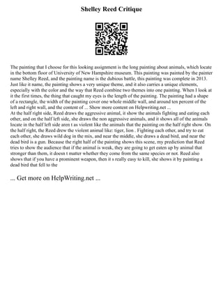 Shelley Reed Critique
The painting that I choose for this looking assignment is the long painting about animals, which locate
in the bottom floor of University of New Hampshire museum. This painting was painted by the painter
name Shelley Reed, and the painting name is the dubious battle, this painting was complete in 2013.
Just like it name, the painting shows a very unique theme, and it also carries a unique elements,
especially with the color and the way that Reed combine two themes into one painting. When I look at
it the first times, the thing that caught my eyes is the length of the painting. The painting had a shape
of a rectangle, the width of the painting cover one whole middle wall, and around ten percent of the
left and right wall, and the content of ... Show more content on Helpwriting.net ...
At the half right side, Reed draws the aggressive animal, it show the animals fighting and eating each
other, and on the half left side, she draws the non aggressive animals, and it shows all of the animals
locate in the half left side aren t as violent like the animals that the painting on the half right show. On
the half right, the Reed drew the violent animal like: tiger, lion . Fighting each other, and try to eat
each other, she draws wild dog in the mix, and near the middle, she draws a dead bird, and near the
dead bird is a gun. Because the right half of the painting shows this scene, my prediction that Reed
tries to show the audience that if the animal is weak, they are going to get eaten up by animal that
stronger than them, it doesn t matter whether they come from the same species or not. Reed also
shows that if you have a prominent weapon, then it s really easy to kill, she shows it by painting a
dead bird that fell to the
... Get more on HelpWriting.net ...
 