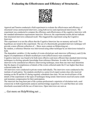 Evaluating the Effectiveness and Efficiency of Structured...
Agarwal and Tanniru conducted a field experiment to evaluate the effectiveness and efficiency of
structured versus unstructured interviews, using both novice and experienced interviewers. The
experiment was conducted to compare the efficiency and effectiveness of the cognitive interview with
the standard information requirements interview. However, the experimental results did not indicate
that structured interviews enhanced recall. This triggered the experiment using the Cognitive
Interview.
This experiment is to test the effects that the Cognitive Interview has on memory and recall. Two
hypotheses are tested in this experiment. The use of a theoretically grounded interview technique will
provide a more efficient collection of ... Show more content on Helpwriting.net ...
By random, a reference librarian was interviewed using either technique by an interviewer trained in
both.
The dependent variables: (1) the number of events elicited per each interview (efficiency), and (2) the
degree of completeness of details recalled per event (effectiveness) were examined.
Cognitive interview was found to be both more effective and more efficient than standard interviewing
techniques in eliciting episodic knowledge from reference librarians. In order for the cognitive
interview to be considered an effective interviewing technique, more than one rater must determine
that the degree of completeness of details of the events collected under the CI are higher than those
collected under the SI.
All interviews were conducted in private rooms individually. The interviews were conducted at the
institute of each patron. Ten students enrolled in a senior level expert system class who received
training on the SI and the CI during regularly scheduled class time. No one involved knew of the
details of the experiment or the types of techniques being tested. Interviewers received course credit
and monetary compensation for their participation.
The interview has long been part of the systems professional s repertoire of elicitation tools, used
extensively in both requirements analysis and knowledge acquisition. It is said that there are some
drawbacks associated with the use of interviews. Open interviews are seen as
... Get more on HelpWriting.net ...
 