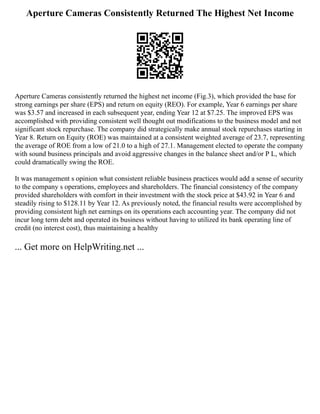 Aperture Cameras Consistently Returned The Highest Net Income
Aperture Cameras consistently returned the highest net income (Fig.3), which provided the base for
strong earnings per share (EPS) and return on equity (REO). For example, Year 6 earnings per share
was $3.57 and increased in each subsequent year, ending Year 12 at $7.25. The improved EPS was
accomplished with providing consistent well thought out modifications to the business model and not
significant stock repurchase. The company did strategically make annual stock repurchases starting in
Year 8. Return on Equity (ROE) was maintained at a consistent weighted average of 23.7, representing
the average of ROE from a low of 21.0 to a high of 27.1. Management elected to operate the company
with sound business principals and avoid aggressive changes in the balance sheet and/or P L, which
could dramatically swing the ROE.
It was management s opinion what consistent reliable business practices would add a sense of security
to the company s operations, employees and shareholders. The financial consistency of the company
provided shareholders with comfort in their investment with the stock price at $43.92 in Year 6 and
steadily rising to $128.11 by Year 12. As previously noted, the financial results were accomplished by
providing consistent high net earnings on its operations each accounting year. The company did not
incur long term debt and operated its business without having to utilized its bank operating line of
credit (no interest cost), thus maintaining a healthy
... Get more on HelpWriting.net ...
 