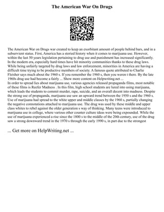 The American War On Drugs
The American War on Drugs war created to keep an exorbitant amount of people behind bars, and in a
subservient status. First, America has a storied history when it comes to marijuana use. However,
within the last 50 years legislation pertaining to drug use and punishment has increased significantly.
In the modern era, especially hard times have hit minority communities thanks to these drug laws.
While being unfairly targeted by drug laws and law enforcement, minorities in America are having a
difficult time trying to be productive members of society. A famous quote attributed to Charlie
Fleisher says much about the 1960 s. If you remember the 1960 s, then you weren t there. By the late
1960s drug use had become a fairly ... Show more content on Helpwriting.net ...
In order to spread lies about marijuana use, various agencies released propaganda films, most notable
of these films is Reefer Madness . In this film, high school students are lured into using marijuana,
which leads the students to commit murder, rape, suicide, and an overall decent into madness. Despite
the strong use of propaganda, marijuana use saw an upward trend between the 1950 s and the 1960 s.
Use of marijuana had spread to the white upper and middle classes by the 1960 s, partially changing
the negative connotations attached to marijuana use. The drug was used by these middle and upper
class whites to rebel against the older generation s way of thinking. Many teens were introduced to
marijuana use in college, where various other counter culture ideas were being expounded. While the
use of marijuana experienced a rise since the 1800 s to the middle of the 20th century, use of the drug
saw a strong downward trend in the 1970 s through the early 1990 s, in part due to the strongest
... Get more on HelpWriting.net ...
 