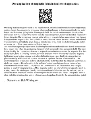 One application of magnetic fields in household appliances.
One thing that uses magnetic fields is the electric motor, which is used in many household appliances,
such as electric fans, microwave ovens, and other small appliances. In this instance the electric motor
has an electric current, giving it also this magnetic field. An electric motor converts electricity into
mechanical motion. Most electric motors work by electromagnetism, but motors based on electrostatic
forces also exist. The overarching concept is that a force is generated when a current carrying element
is subjected to a magnetic field. In a cylindrical motor, the rotor rotates because a torque is developed
when this force is applied at a given distance from the axis of the rotor. Most electromagnetic motors
are rotary, but ... Show more content on Helpwriting.net ...
The fundamental principle upon which electromagnetic motors are based is that there is a mechanical
force on any wire when it is conducting electricity while contained within a magnetic field. The force
is described by the Lorentz force law and is perpendicular to both the wire and the magnetic field. In a
rotary motor, there is a rotating element, the rotor. The rotor rotates because the wires and magnetic
field are arranged so that a torque is developed about the rotor s axis. In physics, magnetism is a
phenomenon by which materials exert an attractive or repulsive force on other materials. ... An
electrostatic motor or capacitor motor is a type of electric motor based on the attraction and repulsion
of electric charge. ... Piezoelectricity is the ability of certain crystals to produce a voltage when
subjected to mechanical stress. ... In physics, the Lorentz force is the force exerted on a charged
particle in an electromagnetic field. ... Most magnetic motors are rotary, but linear types also exist. In
a rotary motor, the rotating part (usually on the inside) is called the rotor, and the stationary part is
called the stator. The motor contains electromagnets that are wound on a frame. Though this frame is
often called the armature, that term is often erroneously applied. Correctly, the armature is that part of
... Get more on HelpWriting.net ...
 