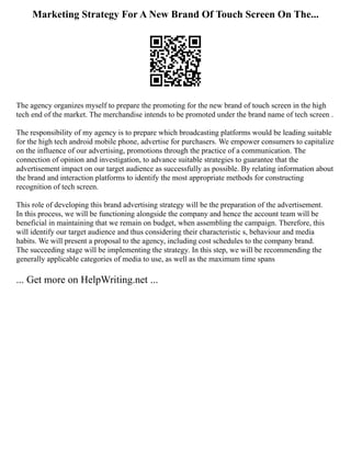 Marketing Strategy For A New Brand Of Touch Screen On The...
The agency organizes myself to prepare the promoting for the new brand of touch screen in the high
tech end of the market. The merchandise intends to be promoted under the brand name of tech screen .
The responsibility of my agency is to prepare which broadcasting platforms would be leading suitable
for the high tech android mobile phone, advertise for purchasers. We empower consumers to capitalize
on the influence of our advertising, promotions through the practice of a communication. The
connection of opinion and investigation, to advance suitable strategies to guarantee that the
advertisement impact on our target audience as successfully as possible. By relating information about
the brand and interaction platforms to identify the most appropriate methods for constructing
recognition of tech screen.
This role of developing this brand advertising strategy will be the preparation of the advertisement.
In this process, we will be functioning alongside the company and hence the account team will be
beneficial in maintaining that we remain on budget, when assembling the campaign. Therefore, this
will identify our target audience and thus considering their characteristic s, behaviour and media
habits. We will present a proposal to the agency, including cost schedules to the company brand.
The succeeding stage will be implementing the strategy. In this step, we will be recommending the
generally applicable categories of media to use, as well as the maximum time spans
... Get more on HelpWriting.net ...
 