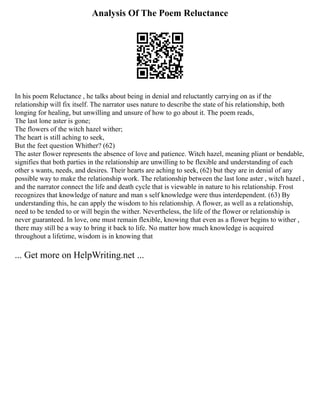 Analysis Of The Poem Reluctance
In his poem Reluctance , he talks about being in denial and reluctantly carrying on as if the
relationship will fix itself. The narrator uses nature to describe the state of his relationship, both
longing for healing, but unwilling and unsure of how to go about it. The poem reads,
The last lone aster is gone;
The flowers of the witch hazel wither;
The heart is still aching to seek,
But the feet question Whither? (62)
The aster flower represents the absence of love and patience. Witch hazel, meaning pliant or bendable,
signifies that both parties in the relationship are unwilling to be flexible and understanding of each
other s wants, needs, and desires. Their hearts are aching to seek, (62) but they are in denial of any
possible way to make the relationship work. The relationship between the last lone aster , witch hazel ,
and the narrator connect the life and death cycle that is viewable in nature to his relationship. Frost
recognizes that knowledge of nature and man s self knowledge were thus interdependent. (63) By
understanding this, he can apply the wisdom to his relationship. A flower, as well as a relationship,
need to be tended to or will begin the wither. Nevertheless, the life of the flower or relationship is
never guaranteed. In love, one must remain flexible, knowing that even as a flower begins to wither ,
there may still be a way to bring it back to life. No matter how much knowledge is acquired
throughout a lifetime, wisdom is in knowing that
... Get more on HelpWriting.net ...
 