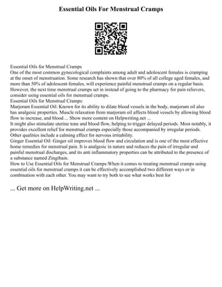Essential Oils For Menstrual Cramps
Essential Oils for Menstrual Cramps
One of the most common gynecological complaints among adult and adolescent females is cramping
at the onset of menstruation. Some research has shown that over 80% of all college aged females, and
more than 50% of adolescent females, will experience painful menstrual cramps on a regular basis.
However, the next time menstrual cramps set in instead of going to the pharmacy for pain relievers,
consider using essential oils for menstrual cramps.
Essential Oils for Menstrual Cramps:
Marjoram Essential Oil: Known for its ability to dilate blood vessels in the body, marjoram oil also
has analgesic properties. Muscle relaxation from marjoram oil affects blood vessels by allowing blood
flow to increase, and blood ... Show more content on Helpwriting.net ...
It might also stimulate uterine tone and blood flow, helping to trigger delayed periods. Most notably, it
provides excellent relief for menstrual cramps especially those accompanied by irregular periods.
Other qualities include a calming effect for nervous irritability.
Ginger Essential Oil: Ginger oil improves blood flow and circulation and is one of the most effective
home remedies for menstrual pain. It is analgesic in nature and reduces the pain of irregular and
painful menstrual discharges, and its anti inflammatory properties can be attributed to the presence of
a substance named Zingibain.
How to Use Essential Oils for Menstrual Cramps:When it comes to treating menstrual cramps using
essential oils for menstrual cramps it can be effectively accomplished two different ways or in
combination with each other. You may want to try both to see what works best for
... Get more on HelpWriting.net ...
 