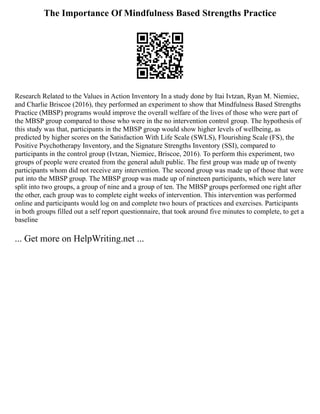 The Importance Of Mindfulness Based Strengths Practice
Research Related to the Values in Action Inventory In a study done by Itai Ivtzan, Ryan M. Niemiec,
and Charlie Briscoe (2016), they performed an experiment to show that Mindfulness Based Strengths
Practice (MBSP) programs would improve the overall welfare of the lives of those who were part of
the MBSP group compared to those who were in the no intervention control group. The hypothesis of
this study was that, participants in the MBSP group would show higher levels of wellbeing, as
predicted by higher scores on the Satisfaction With Life Scale (SWLS), Flourishing Scale (FS), the
Positive Psychotherapy Inventory, and the Signature Strengths Inventory (SSI), compared to
participants in the control group (Ivtzan, Niemiec, Briscoe, 2016). To perform this experiment, two
groups of people were created from the general adult public. The first group was made up of twenty
participants whom did not receive any intervention. The second group was made up of those that were
put into the MBSP group. The MBSP group was made up of nineteen participants, which were later
split into two groups, a group of nine and a group of ten. The MBSP groups performed one right after
the other, each group was to complete eight weeks of intervention. This intervention was performed
online and participants would log on and complete two hours of practices and exercises. Participants
in both groups filled out a self report questionnaire, that took around five minutes to complete, to get a
baseline
... Get more on HelpWriting.net ...
 