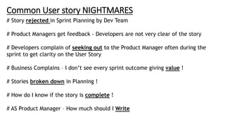 Common User story NIGHTMARES
# Story rejected in Sprint Planning by Dev Team
# Product Managers get feedback - Developers are not very clear of the story
# Developers complain of seeking out to the Product Manager often during the
sprint to get clarity on the User Story
# Business Complains – I don’t see every sprint outcome giving value !
# Stories broken down in Planning !
# How do I know if the story is complete !
# AS Product Manager – How much should I Write
 
