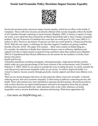 Social And Economic Policy Decisions Impact Income Equality
Social and economic policy decisions impact income equality, which has an effect on the health of
Canadians. Those with lower incomes are directly affected while income inequality affects the health
of all Canadians through weakening of social structure (Raphael, 2002). Contrary to reports of rising
net worth, a new report has been released by an Ottawa based think tank to show Canada s inequality
problem. The top 10 percent of Canadians have seen their net worth grow by 42% since 2005 to 2.1
million in 2012. However, the bottom 10 percent saw their net worth shrink by 150 percent (Flavelle,
2014). With this new report, it challenges the idea that suggests Canadians are getting wealthier
laterally (Flavelle, 2014). This paper will examine ... Show more content on Helpwriting.net ...
For example, the reduction of deaths from infectious diseases such as influenza, diphtheria and
typhoid were due to improvements in general living conditions rather than medical cures (Raphael,
2002) It is hypothesized that lifestyle differences are the reasons for the incidence of stroke, heart
disease and cancer.
Health and Poverty
Vulnerable populations including immigrants, Aboriginal peoples, single parent families and the
elderly make up a growing percentage of the lower extreme of the socioeconomic scale (Turnbull, J.
Podymow T, 2002). While we are quick to consider the costs of aiding the poor, we rarely consider the
costs that poverty and income inequality inflict on our society. To achieve improved health, it is
critical to improve income security through good jobs, income supports and fairer taxes (Barnes et al.,
2013).
There are two broad strategies that focus on alleviating the effects of poverty on health: 1) directly
reducing poverty and socio economic inequality 2) intervening in pathways connecting poverty and
health. These interventions have been identified as upstream and downstream. Downstream policies
refer to those that have an explicit health purpose and tend to be targeted at those that are already
suffering from increased health risk, while upstream refers to the wider influences on health
inequalities such as income distribution, education and housing. While these approaches fall
... Get more on HelpWriting.net ...
 