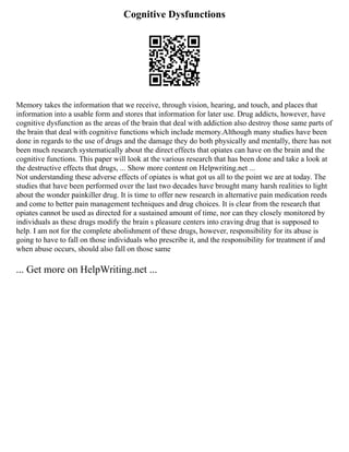 Cognitive Dysfunctions
Memory takes the information that we receive, through vision, hearing, and touch, and places that
information into a usable form and stores that information for later use. Drug addicts, however, have
cognitive dysfunction as the areas of the brain that deal with addiction also destroy those same parts of
the brain that deal with cognitive functions which include memory.Although many studies have been
done in regards to the use of drugs and the damage they do both physically and mentally, there has not
been much research systematically about the direct effects that opiates can have on the brain and the
cognitive functions. This paper will look at the various research that has been done and take a look at
the destructive effects that drugs, ... Show more content on Helpwriting.net ...
Not understanding these adverse effects of opiates is what got us all to the point we are at today. The
studies that have been performed over the last two decades have brought many harsh realities to light
about the wonder painkiller drug. It is time to offer new research in alternative pain medication reeds
and come to better pain management techniques and drug choices. It is clear from the research that
opiates cannot be used as directed for a sustained amount of time, nor can they closely monitored by
individuals as these drugs modify the brain s pleasure centers into craving drug that is supposed to
help. I am not for the complete abolishment of these drugs, however, responsibility for its abuse is
going to have to fall on those individuals who prescribe it, and the responsibility for treatment if and
when abuse occurs, should also fall on those same
... Get more on HelpWriting.net ...
 