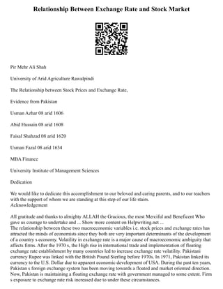 Relationship Between Exchange Rate and Stock Market
Pir Mehr Ali Shah
University of Arid Agriculture Rawalpindi
The Relationship between Stock Prices and Exchange Rate,
Evidence from Pakistan
Usman Azhar 08 arid 1606
Abid Hussain 08 arid 1608
Faisal Shahzad 08 arid 1620
Usman Fazal 08 arid 1634
MBA Finance
University Institute of Management Sciences
Dedication
We would like to dedicate this accomplishment to our beloved and caring parents, and to our teachers
with the support of whom we are standing at this step of our life stairs.
Acknowledgement
All gratitude and thanks to almighty ALLAH the Gracious, the most Merciful and Beneficent Who
gave us courage to undertake and ... Show more content on Helpwriting.net ...
The relationship between these two macroeconomic variables i.e. stock prices and exchange rates has
attracted the minds of economists since they both are very important determinants of the development
of a country s economy. Volatility in exchange rate is a major cause of macroeconomic ambiguity that
affects firms. After the 1970 s, the High rise in international trade and implementation of floating
exchange rate establishment by many countries led to increase exchange rate volatility. Pakistani
currency Rupee was linked with the British Pound Sterling before 1970s. In 1971, Pakistan linked its
currency to the U.S. Dollar due to apparent economic development of USA. During the past ten years,
Pakistan s foreign exchange system has been moving towards a floated and market oriented direction.
Now, Pakistan is maintaining a floating exchange rate with government managed to some extent. Firm
s exposure to exchange rate risk increased due to under these circumstances.
 