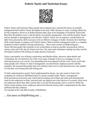 Federic Taylor and Taylorism Essays
Federic Taylor and Taylorism Many people and companies have rejected the theory of scientific
management that Frederic Taylor developed in the early 1900 s because it wasn t working effectively
for the companies. However as Rober Kanigel make clear in his biography of Frederick Taylor One
Best Way the problem wasn t with the theory of scientific management , but with the Frederic Taylor
and his attempts at managing his own theories. Frederic Taylor was an engineer, a perfectionist; he
didn t have personality skills necessary to be an effective manager or leader. Someone how had these
skills could manage a company well with his theory. What scientific management really is a complete
method of creative problem solving and decision ... Show more content on Helpwriting.net ...
Taylor did treat people like machines as he worked them as hard as possible, leaving them with no
energy at the end of the day for leisure activities. His stop watch techniques making sure they met the
time goals resulted in the feeling of a large amount of pressure.
Taylor s personality was of being a meticulous and Machiavellian, obsessive about details and
overbearing. He was therefore one of the worst types of people to have as a manager is a very
meticulous person as he was be very demanding and never pleased with the work. Taylor used what
many people call a Theory X style of management, one that threats employees poorly and like
machines. He assumed that people had of no initiative their own to work hard and were only capable
of what they were during then and nothing else.
To fully understand how poorly Taylor implemented his theory, one only needs to look at the
companies he worked at; Bethlehem Steel is a prime example under Taylor s management.
Each task had an instruction card, which laid everything out in black and white and eliminated the
need for the employees to think, and each task was figured out to the fraction of a second, which wore
out employees faster than other systems this is not the life that people want to work for. While the
Taylor system did pay more, employees did not feel that the money didn t compensated for the other
problems that they endured.
An example at the Link Belt Foundry of Bethlehem
... Get more on HelpWriting.net ...
 