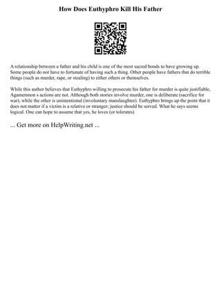 How Does Euthyphro Kill His Father
A relationship between a father and his child is one of the most sacred bonds to have growing up.
Some people do not have to fortunate of having such a thing. Other people have fathers that do terrible
things (such as murder, rape, or stealing) to either others or themselves.
While this author believes that Euthyphro willing to prosecute his father for murder is quite justifiable,
Agamemnon s actions are not. Although both stories involve murder, one is deliberate (sacrifice for
war), while the other is unintentional (involuntary manslaughter). Euthyphro brings up the point that it
does not matter if a victim is a relative or stranger; justice should be served. What he says seems
logical. One can hope to assume that yes, he loves (or tolerates)
... Get more on HelpWriting.net ...
 