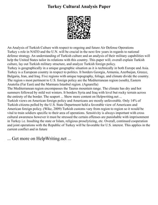 Turkey Cultural Analysis Paper
An Analysis of Turkish Culture with respect to ongoing and future Air Defense Operations
Turkey s role in NATO and the U.N. will be crucial in the next few years in regards to national
defense strategy. An understanding of Turkish culture and an analysis of their military capabilities will
help the United States tailor its relations with this country. This paper will; overall explain Turkish
culture, lay out Turkish military structure, and analyze Turkish foreign policy.
Turkey is geographically in a unique geographic situation as it is technically in both Europe and Asia.
Turkey is a European country in respect to politics. It borders Georgia, Armenia, Azerbaijan, Greece,
Bulgaria, Iran, and Iraq. Five regions with unique topography, foliage, and climate divide the country.
The region s most pertinent to U.S. foreign policy are the Mediterranean region (south), Eastern
Anatolia (Far East) and the Marmara Istanbul region. (Agnarella)
The Mediterranean region encompasses the Taurus mountain range. The climate has dry and hot
summers followed by mild wet winters. It borders Syria and Iraq with level but rocky terrain across
the entirety of the border. The seaport ... Show more content on Helpwriting.net ...
Turkish views on American foreign policy and Americans are mostly unfavorable. Only 14% of
Turkish citizens polled by the U.S. State Department held a favorable view of Americans and
American foreign policy. (Wike, 2009) Turkish customs vary from region to region so it would be
vital to train soldiers specific to their area of operations. Sensitivity is always important with cross
cultural awareness however it must be stressed the certain offenses are punishable with imprisonment
in Turkey i.e. Insulting the state or Islam, religious proselytizing, etc. Overall, continued cooperation
and joint operations with the Republic of Turkey will be favorable for U.S. interest. This applies in the
current conflict and in future
... Get more on HelpWriting.net ...
 