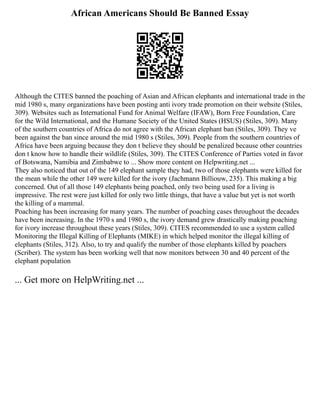 African Americans Should Be Banned Essay
Although the CITES banned the poaching of Asian and African elephants and international trade in the
mid 1980 s, many organizations have been posting anti ivory trade promotion on their website (Stiles,
309). Websites such as International Fund for Animal Welfare (IFAW), Born Free Foundation, Care
for the Wild International, and the Humane Society of the United States (HSUS) (Stiles, 309). Many
of the southern countries of Africa do not agree with the African elephant ban (Stiles, 309). They ve
been against the ban since around the mid 1980 s (Stiles, 309). People from the southern countries of
Africa have been arguing because they don t believe they should be penalized because other countries
don t know how to handle their wildlife (Stiles, 309). The CITES Conference of Parties voted in favor
of Botswana, Namibia and Zimbabwe to ... Show more content on Helpwriting.net ...
They also noticed that out of the 149 elephant sample they had, two of those elephants were killed for
the mean while the other 149 were killed for the ivory (Jachmann Billiouw, 235). This making a big
concerned. Out of all those 149 elephants being poached, only two being used for a living is
impressive. The rest were just killed for only two little things, that have a value but yet is not worth
the killing of a mammal.
Poaching has been increasing for many years. The number of poaching cases throughout the decades
have been increasing. In the 1970 s and 1980 s, the ivory demand grew drastically making poaching
for ivory increase throughout these years (Stiles, 309). CITES recommended to use a system called
Monitoring the Illegal Killing of Elephants (MIKE) in which helped monitor the illegal killing of
elephants (Stiles, 312). Also, to try and qualify the number of those elephants killed by poachers
(Scriber). The system has been working well that now monitors between 30 and 40 percent of the
elephant population
... Get more on HelpWriting.net ...
 