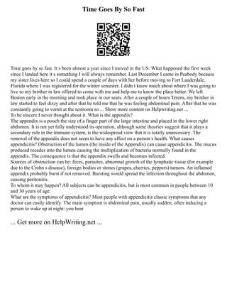 Time Goes By So Fast
Time goes by so fast. It s been almost a year since I moved in the US. What happened the first week
since I landed here it s something I will always remember. Last December I came in Peabody because
my sister lives here so I could spend a couple of days with her before moving to Fort Lauderdale,
Florida where I was registered for the winter semester. I didn t know much about where I was going to
live so my brother in law offered to come with me and help me to know the place better. We left
Boston early in the morning and took place in our seats. After a couple of hours Terens, my brother in
law started to feel dizzy and after that he told me that he was feeling abdominal pain. After that he was
constantly going to vomit at the restroom so ... Show more content on Helpwriting.net ...
To be sincere I never thought about it. What is the appendix?
The appendix is a pouch the size of a finger part of the large intestine and placed in the lower right
abdomen. It is not yet fully understood its operation, although some theories suggest that it plays a
secondary role in the immune system, is the widespread view that it is totally unnecessary. The
removal of the appendix does not seem to have any effect on a person s health. What causes
appendicitis? Obstruction of the lumen (the inside of the Appendix) can cause appendicitis. The mucus
produced recedes into the lumen causing the multiplication of bacteria normally found in the
appendix. The consequence is that the appendix swells and becomes infected.
Sources of obstruction can be: feces, parasites, abnormal growth of the lymphatic tissue (for example
due to the Crohn s disease), foreign bodies or stones (grapes, cherries, peppers) tumors. An inflamed
appendix probably burst if not removed. Bursting would spread the infection throughout the abdomen,
causing peritonitis.
To whom it may happen? All subjects can be appendicitis, but is most common in people between 10
and 30 years of age.
What are the symptoms of appendicitis? Most people with appendicitis classic symptoms that any
doctor can easily identify. The main symptom is abdominal pain, usually sudden, often inducing a
person to wake up at night: you hear
... Get more on HelpWriting.net ...
 