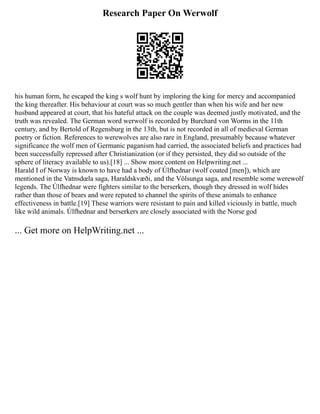 Research Paper On Werwolf
his human form, he escaped the king s wolf hunt by imploring the king for mercy and accompanied
the king thereafter. His behaviour at court was so much gentler than when his wife and her new
husband appeared at court, that his hateful attack on the couple was deemed justly motivated, and the
truth was revealed. The German word werwolf is recorded by Burchard von Worms in the 11th
century, and by Bertold of Regensburg in the 13th, but is not recorded in all of medieval German
poetry or fiction. References to werewolves are also rare in England, presumably because whatever
significance the wolf men of Germanic paganism had carried, the associated beliefs and practices had
been successfully repressed after Christianization (or if they persisted, they did so outside of the
sphere of literacy available to us).[18] ... Show more content on Helpwriting.net ...
Harald I of Norway is known to have had a body of Úlfhednar (wolf coated [men]), which are
mentioned in the Vatnsdœla saga, Haraldskvæði, and the Völsunga saga, and resemble some werewolf
legends. The Úlfhednar were fighters similar to the berserkers, though they dressed in wolf hides
rather than those of bears and were reputed to channel the spirits of these animals to enhance
effectiveness in battle.[19] These warriors were resistant to pain and killed viciously in battle, much
like wild animals. Úlfhednar and berserkers are closely associated with the Norse god
... Get more on HelpWriting.net ...
 