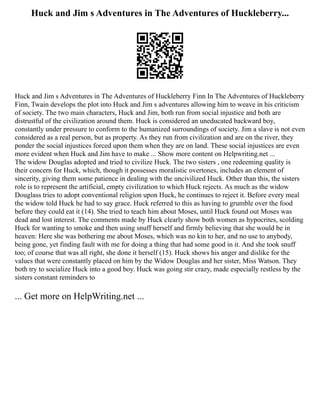 Huck and Jim s Adventures in The Adventures of Huckleberry...
Huck and Jim s Adventures in The Adventures of Huckleberry Finn In The Adventures of Huckleberry
Finn, Twain develops the plot into Huck and Jim s adventures allowing him to weave in his criticism
of society. The two main characters, Huck and Jim, both run from social injustice and both are
distrustful of the civilization around them. Huck is considered an uneducated backward boy,
constantly under pressure to conform to the humanized surroundings of society. Jim a slave is not even
considered as a real person, but as property. As they run from civilization and are on the river, they
ponder the social injustices forced upon them when they are on land. These social injustices are even
more evident when Huck and Jim have to make ... Show more content on Helpwriting.net ...
The widow Douglas adopted and tried to civilize Huck. The two sisters , one redeeming quality is
their concern for Huck, which, though it possesses moralistic overtones, includes an element of
sincerity, giving them some patience in dealing with the uncivilized Huck. Other than this, the sisters
role is to represent the artificial, empty civilization to which Huck rejects. As much as the widow
Douglass tries to adopt conventional religion upon Huck, he continues to reject it. Before every meal
the widow told Huck he had to say grace. Huck referred to this as having to grumble over the food
before they could eat it (14). She tried to teach him about Moses, until Huck found out Moses was
dead and lost interest. The comments made by Huck clearly show both women as hypocrites, scolding
Huck for wanting to smoke and then using snuff herself and firmly believing that she would be in
heaven: Here she was bothering me about Moses, which was no kin to her, and no use to anybody,
being gone, yet finding fault with me for doing a thing that had some good in it. And she took snuff
too; of course that was all right, she done it herself (15). Huck shows his anger and dislike for the
values that were constantly placed on him by the Widow Douglas and her sister, Miss Watson. They
both try to socialize Huck into a good boy. Huck was going stir crazy, made especially restless by the
sisters constant reminders to
... Get more on HelpWriting.net ...
 