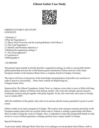 Gibson Guitar Case Study
GIBSON GUITARS CASE STUDY
CONTENTS
1.Summary 2
2.Plan the Negotiation 2
2.1.Music Store Overview and the existing Relation with Gibson 2
2.2.The Lead Negotiator 3
2.3.Identify and Prioritize objectives 3
3.Defining the negotiation strategy 5
3.1.The ocean approach 7
4. Conclusion 8
5.Bibliography 8
1.SUMMARY
The present report intends to briefly describe a negotiation strategy in order to successfully build a
global partnership between the world famous guitar manufacture Gibson and one of the major
European retailers in the business Music Store, a company based in Cologne, Germany.
The report will focus on the power of the knowledge and preparation of possible case scenarios in
order to perceive successfully ... Show more content on Helpwriting.net ...
Cologne Guitar Town
Sponsored by The Gibson Foundation, Guitar Town is a famous event where a town is filled with huge
guitar sculptures replicas of Gibson most famous models. The event also includes special concerts,
workshops, lectures and get together with guitar legends. So far, this event only once came to Europe,
was in London 2007.
After the exhibition of the guitars, they enter in an auction and the money generated is given to social
causes.
Gibson wishes to do such a program in Cologne. The need to enter and gain customer proximity in the
European market makes this an excellent choice and so, Gibson is seeking a partnership with Music
Store in order to bring the event to Cologne. Also, is important to state that joining both brands in such
invent is a way to Gibson generates a strategic position near a major retailer in Europe.
Special Productions
As previous stated, although Music Store has in its catalogue several products from Gibson, truth is,
 