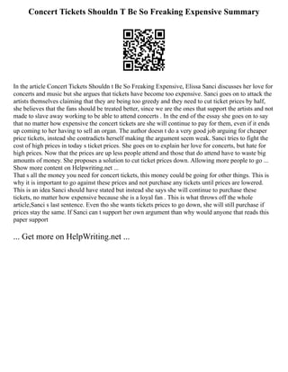 Concert Tickets Shouldn T Be So Freaking Expensive Summary
In the article Concert Tickets Shouldn t Be So Freaking Expensive, Elissa Sanci discusses her love for
concerts and music but she argues that tickets have become too expensive. Sanci goes on to attack the
artists themselves claiming that they are being too greedy and they need to cut ticket prices by half,
she believes that the fans should be treated better, since we are the ones that support the artists and not
made to slave away working to be able to attend concerts . In the end of the essay she goes on to say
that no matter how expensive the concert tickets are she will continue to pay for them, even if it ends
up coming to her having to sell an organ. The author doesn t do a very good job arguing for cheaper
price tickets, instead she contradicts herself making the argument seem weak. Sanci tries to fight the
cost of high prices in today s ticket prices. She goes on to explain her love for concerts, but hate for
high prices. Now that the prices are up less people attend and those that do attend have to waste big
amounts of money. She proposes a solution to cut ticket prices down. Allowing more people to go ...
Show more content on Helpwriting.net ...
That s all the money you need for concert tickets, this money could be going for other things. This is
why it is important to go against these prices and not purchase any tickets until prices are lowered.
This is an idea Sanci should have stated but instead she says she will continue to purchase these
tickets, no matter how expensive because she is a loyal fan . This is what throws off the whole
article,Sanci s last sentence. Even tho she wants tickets prices to go down, she will still purchase if
prices stay the same. If Sanci can t support her own argument than why would anyone that reads this
paper support
... Get more on HelpWriting.net ...
 