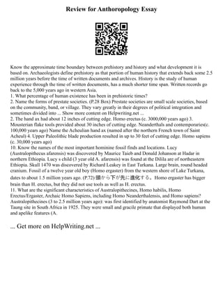 Review for Anthoropology Essay
Know the approximate time boundary between prehistory and history and what development it is
based on. Archaeologists define prehistory as that portion of human history that extends back some 2.5
million years before the time of written documents and archives. History is the study of human
experience through the time of written documents, has a much shorter time span. Written records go
back to the 5,000 years ago in western Asia.
1. What percentage of human existence has been in prehistoric times?
2. Name the forms of prestate societies. (P.28 Box) Prestate societies are small scale societies, based
on the community, band, or village. They vary greatly in their degrees of political integration and
sometimes divided into ... Show more content on Helpwriting.net ...
2. The hand ax had about 12 inches of cutting edge. Homo erectus (c. 3000,000 years ago) 3.
Mousterian flake tools provided about 30 inches of cutting edge. Neanderthals and contemporaries(c.
100,000 years ago) Name the Acheulian hand ax (named after the northern French town of Saint
Acheul) 4. Upper Paleolithic blade production resulted in up to 30 feet of cutting edge. Homo sapiens
(c. 30,000 years ago)
10. Know the names of the most important hominine fossil finds and locations. Lucy
(Australopithecus afarensis) was discovered by Maurice Taieb and Donald Johanson at Hadar in
northern Ethiopia. Lucy s child (3 year old A. afarensis) was found at the Dilila are of northeastern
Ethiopia. Skull 1470 was discovered by Richard Leakey in East Turkana. Large brain, round headed
cranium. Fossil of a twelve year old boy (Homo ergaster) from the western shore of Lake Turkana,
dates to about 1.5 million years ago. (P.72) 頭から下が先に進化する。Homo ergaster has bigger
brain than H. erectus, but they did not use tools as well as H. erectus.
11. What are the significant characteristics of Australopithecines, Homo habilis, Homo
Erectus/Ergaster, Archaic Homo Sapiens, including Homo Neanderthalensis, and Homo sapiens?
Australopithecines (3 to 2.5 million years ago): was first identified by anatomist Raymond Dart at the
Taung site in South Africa in 1925. They were small and gracile primate that displayed both human
and apelike features (A.
... Get more on HelpWriting.net ...
 