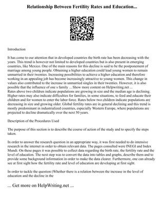 Relationship Between Fertility Rates and Education...
Introduction
It has come to our attention that in developed countries the birth rate has been decreasing with the
years. This trend is however not limited to developed countries but is also present in emerging
countries, like Mexico. One of the main reasons for this decline is said to be the postponement of
marriage among young people. Obtaining a higher education could lead young women to remain
unmarried in their twenties. Increasing possibilities to achieve a higher education and therefore
working in an appealing job has become increasingly attractive to young women. This change in
values also contributed to the increase in unmarried singles in their twenties. However, it is also
possible that the influence of one s family ... Show more content on Helpwriting.net ...
Rates above two children indicate populations are growing in size and the median age is declining.
Higher rates may also indicate difficulties for families, in some situations, to feed and educate their
children and for women to enter the labor force. Rates below two children indicate populations are
decreasing in size and growing older. Global fertility rates are in general declining and this trend is
mostly predominant in industrialized countries, especially Western Europe, where populations are
projected to decline dramatically over the next 50 years.
Description of the Procedures Used
The purpose of this section is to describe the course of action of the study and to specify the steps
taken.
In order to answer the research question in an appropriate way, it was first needed to do intensive
research in the internet in order to obtain relevant data. The pages consulted were INEGI and Index
Mundi. On these pages it was possible to collect data regarding the birth rate, the fertility rate and the
level of education. The next step was to convert the data into tables and graphs, describe them and to
provide some background information in order to make the data clearer. Furthermore, one can already
see at first sight how the fertility rate and level of education are developing at first sight.
In order to tackle the question (Whether there is a relation between the increase in the level of
education and the decline in the
... Get more on HelpWriting.net ...
 