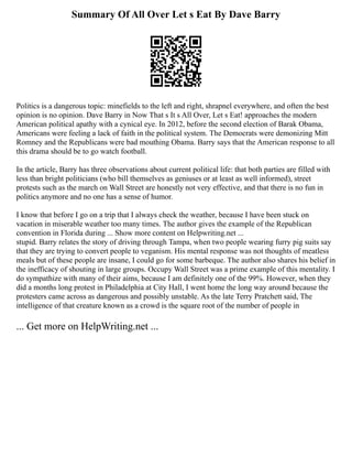Summary Of All Over Let s Eat By Dave Barry
Politics is a dangerous topic: minefields to the left and right, shrapnel everywhere, and often the best
opinion is no opinion. Dave Barry in Now That s It s All Over, Let s Eat! approaches the modern
American political apathy with a cynical eye. In 2012, before the second election of Barak Obama,
Americans were feeling a lack of faith in the political system. The Democrats were demonizing Mitt
Romney and the Republicans were bad mouthing Obama. Barry says that the American response to all
this drama should be to go watch football.
In the article, Barry has three observations about current political life: that both parties are filled with
less than bright politicians (who bill themselves as geniuses or at least as well informed), street
protests such as the march on Wall Street are honestly not very effective, and that there is no fun in
politics anymore and no one has a sense of humor.
I know that before I go on a trip that I always check the weather, because I have been stuck on
vacation in miserable weather too many times. The author gives the example of the Republican
convention in Florida during ... Show more content on Helpwriting.net ...
stupid. Barry relates the story of driving through Tampa, when two people wearing furry pig suits say
that they are trying to convert people to veganism. His mental response was not thoughts of meatless
meals but of these people are insane, I could go for some barbeque. The author also shares his belief in
the inefficacy of shouting in large groups. Occupy Wall Street was a prime example of this mentality. I
do sympathize with many of their aims, because I am definitely one of the 99%. However, when they
did a months long protest in Philadelphia at City Hall, I went home the long way around because the
protesters came across as dangerous and possibly unstable. As the late Terry Pratchett said, The
intelligence of that creature known as a crowd is the square root of the number of people in
... Get more on HelpWriting.net ...
 