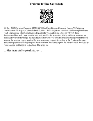 Proorma Invoice Case Study
20 July 2017 Christine Camerota 12376 SW 108th Place Bogota, Columbie Gomez Y. Cartagena
Aptdo. Postal 77 Bogotá, Colombia Dear Gomez: I d like to provide you with a written explanation of
Tech International s Proforma Invoice/Export order received in my office on 7/14/17. Tech
International is a well know manufacturer and provider for separators, filters and drive units and are
looking forward to forming a business relationship with you. Tech International has responded to your
request for necessary parts required for your upcoming project. According to the Proforma Invoice,
they are capable of fulfilling the parts order within 60 days of receipt of the letter of credit provided by
your banking institution in U.S dollars. The terms for
... Get more on HelpWriting.net ...
 