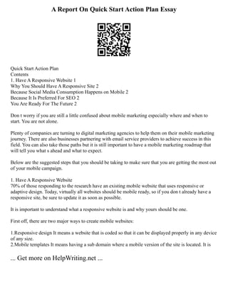 A Report On Quick Start Action Plan Essay
Quick Start Action Plan
Contents
1. Have A Responsive Website 1
Why You Should Have A Responsive Site 2
Because Social Media Consumption Happens on Mobile 2
Because It Is Preferred For SEO 2
You Are Ready For The Future 2
Don t worry if you are still a little confused about mobile marketing especially where and when to
start. You are not alone.
Plenty of companies are turning to digital marketing agencies to help them on their mobile marketing
journey. There are also businesses partnering with email service providers to achieve success in this
field. You can also take those paths but it is still important to have a mobile marketing roadmap that
will tell you what s ahead and what to expect.
Below are the suggested steps that you should be taking to make sure that you are getting the most out
of your mobile campaign.
1. Have A Responsive Website
70% of those responding to the research have an existing mobile website that uses responsive or
adaptive design. Today, virtually all websites should be mobile ready, so if you don t already have a
responsive site, be sure to update it as soon as possible.
It is important to understand what a responsive website is and why yours should be one.
First off, there are two major ways to create mobile websites:
1.Responsive design It means a website that is coded so that it can be displayed properly in any device
of any size.
2.Mobile templates It means having a sub domain where a mobile version of the site is located. It is
... Get more on HelpWriting.net ...
 