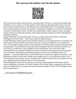 The American Revolution And The Revolution
The American Revolution, think you know everything about? You don t, as much as the soldiers that
fought had a lot of courage, it was the members of the Culper spy Ring that had the most to do with
the victory the Americans had over the British, in the American Revolution. It was ordinary citizens
that saved the revolution and don t get credit for it. Espionage, intelligence was the key to winning the
revolution. With the help of spies, invisible ink, misinformation, codes, ordinary citizens, including
women, and lots of courage the members of the Culper Spy Ring saved the revolution and helped the
founding of America.
George Washington, the man that couldn t tell a lie, was the American Revolution s spymaster.
Washington was able to bend ... Show more content on Helpwriting.net ...
George Washington asked, James Jay, the brother of John Jay, was learning chemistry in England, who
had created a chemical solution out of tannic acid to be used as an invisible ink, it was unknown to
most. An advantage because it would ve been unknown to the British officers if the contrecepted some
correspondence. It was difficult to make and George Washington himself instructed his agents in the
use of what was referred to as the sympathetic stain, noting that the ink will not only render. .
.communications less exposed to detection, but relieve the fears of such persons as may be entrusted
in its conveyance. Washington recommended the spies to use the ink, on the blank leaves of a
pamphlet. . . a common pocket book, or on the blank leaves at each end of registers, almanacks, or any
publication or book of small value. Another, more common way to use invisible ink in letter, was to
write between the lines and the receiver would use heat in order to read the letter, but with the new ink
you would need another chemical solution to see the message.
While Washington is known for his honesty, he was okay with spreading misinformation, when it
came to fighting the revolution. He told the members of the Culper Ring to exaggerate the fire power
and size of American forces, in their conversations with the loyalists of New York. Washington would
get his hands dirty too,
... Get more on HelpWriting.net ...
 