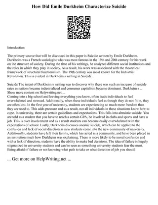 How Did Emile Durkheim Characterize Suicide
Introduction
The primary source that will be discussed in this paper is Suicide written by Emile Durkheim.
Durkheim was a French sociologist who was most famous in the 19th and 20th century for his work
on the structure of society. During the time of his writings, he analyzed different social institutions and
the roles in which they play in society. As a result, his work was associated with the theoretical
framework of structural functionalism. The 19th century was most known for the Industrial
Revolution. This is evident in Durkheim s writing in Suicide.
Suicide The intent of Durkheim s writing was to discover why there was such an increase of suicide
rates as nations became industrialized and consumer capitalism became dominant. Durkheim s ...
Show more content on Helpwriting.net ...
Coming into a big school and leaving everything you know, often leads individuals to feel
overwhelmed and stressed. Additionally, when these individuals feel as though they do not fit in, they
are often lost. In the first year of university, students are experiencing so much more freedom than
they are used to. This adds pressure and as a result, not all individuals in these situations know how to
cope. In university, there are certain guidelines and expectations. This falls into altruistic suicide. You
are told as a student that you have to reach a certain GPA, be involved in clubs and sports and have a
job. This is over involvement and as a result students can become easily overwhelmed with the
expectations of school. Lastly, Durkheim discusses anomic suicide, which can be applied to the
confusion and lack of social direction as new students come into the new community of university.
Additionally, students have left their family, which has acted as a community, and have been placed in
an institution much how Durkheim was explaining. There is more likely to be moral confusion and
with a lack of direction, students have the ability to make bad decisions. The idea of failure is hugely
stigmatized in university students and can be seen as something university students fear the most.
Being afraid of failure or not knowing what path to take or what direction of job you should
... Get more on HelpWriting.net ...
 