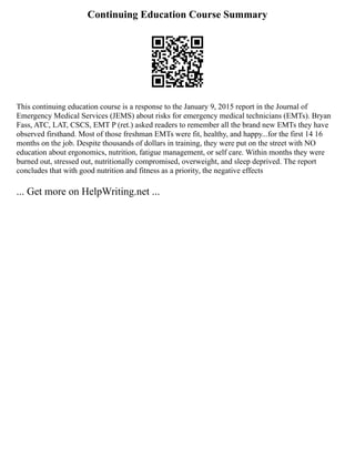 Continuing Education Course Summary
This continuing education course is a response to the January 9, 2015 report in the Journal of
Emergency Medical Services (JEMS) about risks for emergency medical technicians (EMTs). Bryan
Fass, ATC, LAT, CSCS, EMT P (ret.) asked readers to remember all the brand new EMTs they have
observed firsthand. Most of those freshman EMTs were fit, healthy, and happy...for the first 14 16
months on the job. Despite thousands of dollars in training, they were put on the street with NO
education about ergonomics, nutrition, fatigue management, or self care. Within months they were
burned out, stressed out, nutritionally compromised, overweight, and sleep deprived. The report
concludes that with good nutrition and fitness as a priority, the negative effects
... Get more on HelpWriting.net ...
 