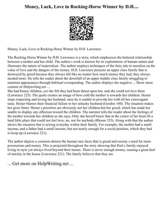Money, Luck, Love in Rocking-Horse Winner by D.H....
Money, Luck, Love in Rocking Horse Winner by D.H. Lawrence
The Rocking Horse Winner by D.H. Lawrence is a story, which emphasizes the battered relationship
between a mother and her child. The author s work is known for its explorations of human nature and
illustrates the nature of materialism. The author employs techniques of the fairy tale to moralize on the
value of love and the dangers of the money. D.H. Lawrence presents an upper class family that is
destroyed by greed because they always felt like no matter how much money they had, they always
needed more. He tells the reader about the downfall of an upper middle class family struggling to
maintain appearances through habitual overspending. The author displays the negative ... Show more
content on Helpwriting.net ...
She had bonny children, yet she felt they had been thrust upon her, and she could not love them
(Lawrence 225). The quote creates an image of how cold the mother is towards her children. Hester
stops respecting and loving her husband, once he is unable to provide her with all her extravagant
taste. Hester blames their financial failure to her unlucky husband (Gordon 160). The situation makes
her grow bitter. Hester s priorities are obviously not her children but her greed, which has made her
unable to display any affection toward the children. The narrator tells the reader about the feelings of
the mother towards her children as she says, Only she herself knew that at the center of her heart IS a
hard little place that could not feel love, no, not for anybody (Bloom 323). Along with that the author
shows the situation that is arising everyday within their family. For example, the mother had a small
income, and a father had a small income, but not nearly enough for a social position, which they had
to keep up (Lawrence 221).
The author depicts a common demon the human race faces that is greed and society s need for more
possessions and money. This is projected throughout the story showing that Paul s family enjoyed
living in style yet always lived beyond their means. There is never enough money, causing a great deal
of anxiety in the house (Lawrence 221). The family believes that they are
... Get more on HelpWriting.net ...
 
