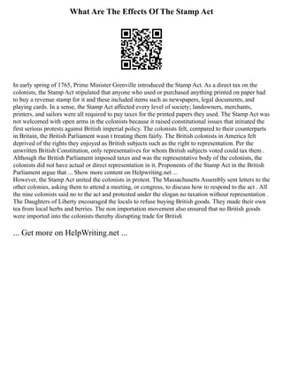 What Are The Effects Of The Stamp Act
In early spring of 1765, Prime Minister Grenville introduced the Stamp Act. As a direct tax on the
colonists, the Stamp Act stipulated that anyone who used or purchased anything printed on paper had
to buy a revenue stamp for it and these included items such as newspapers, legal documents, and
playing cards. In a sense, the Stamp Act affected every level of society; landowners, merchants,
printers, and sailors were all required to pay taxes for the printed papers they used. The Stamp Act was
not welcomed with open arms in the colonists because it raised constitutional issues that initiated the
first serious protests against British imperial policy. The colonists felt, compared to their counterparts
in Britain, the British Parliament wasn t treating them fairly. The British colonists in America felt
deprived of the rights they enjoyed as British subjects such as the right to representation. Per the
unwritten British Constitution, only representatives for whom British subjects voted could tax them .
Although the British Parliament imposed taxes and was the representative body of the colonists, the
colonists did not have actual or direct representation in it. Proponents of the Stamp Act in the British
Parliament argue that ... Show more content on Helpwriting.net ...
However, the Stamp Act united the colonists in protest. The Massachusetts Assembly sent letters to the
other colonies, asking them to attend a meeting, or congress, to discuss how to respond to the act . All
the nine colonists said no to the act and protested under the slogan no taxation without representation .
The Daughters of Liberty encouraged the locals to refuse buying British goods. They made their own
tea from local herbs and berries. The non importation movement also ensured that no British goods
were imported into the colonists thereby disrupting trade for British
... Get more on HelpWriting.net ...
 