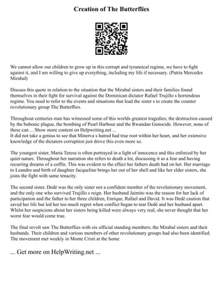 Creation of The Butterflies
We cannot allow our children to grow up in this corrupt and tyrannical regime, we have to ﬁght
against it, and I am willing to give up everything, including my life if necessary. (Patria Mercedes
Mirabal)
Discuss this quote in relation to the situation that the Mirabal sisters and their families found
themselves in their ﬁght for survival against the Dominican dictator Rafael Trujillo s horrendous
regime. You need to refer to the events and situations that lead the sister s to create the counter
revolutionary group The Butterﬂies.
Throughout centuries man has witnessed some of this worlds greatest tragedies; the destruction caused
by the bubonic plague, the bombing of Pearl Harbour and the Rwandan Genocide. However, none of
these can ... Show more content on Helpwriting.net ...
It did not take a genius to see that Minerva s hatred had true root within her heart, and her extensive
knowledge of the dictators corruption just drove this even more so.
The youngest sister, Maria Teresa is often portrayed in a light of innocence and this enforced by her
quiet nature. Throughout her narration she refers to death a lot, discussing it as a fear and having
recurring dreams of a coffin. This was evident to the effect her fathers death had on her. Her marriage
to Leandro and birth of daughter Jacqueline brings her out of her shell and like her elder sisters, she
joins the fight with same tenacity.
The second sister, Dedè was the only sister not a confident member of the revolutionary movement,
and the only one who survived Trujillo s reign. Her husband Jaimito was the reason for her lack of
participation and the father to her three children, Enrique, Rafael and David. It was Dedè caution that
saved her life but led her too much regret when conflict began to tear Dedè and her husband apart.
Whilst her suspicions about her sisters being killed were always very real, she never thought that her
worst fear would come true.
The final revolt saw The Butterflies with six official standing members; the Mirabal sisters and their
husbands. Their children and various members of other revolutionary groups had also been identified.
The movement met weekly in Monte Cristi at the home
... Get more on HelpWriting.net ...
 