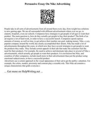 Persuasive Essay On Nike Advertising
People take in all sorts of advertisements from all around them every day, from weight loss solutions
to new gaming apps. We are all surrounded with different advertisements where ever we go, in
airports, hospitals, even our schools. Companies have strategies to get people of all ages to want their
product. The main question is, how do they actually get people to buy their product? The birth of an
ad requires a lot of hard work, in order to have a successful launch. Companies spend copious
amounts of money, as well as time, to get achieve their number one goal, making money. Nike, a very
popular company around the world, has clearly accomplished their dream. Nike has made a lot of
advertisements throughout the years, in which now they have several strategies to get people to want
the products they make. They include certain appeals in their ads that make the customers feel the
need for their products. For example, the need to achieve and dominate take place in several of Nike s
advertisements, which actually get people to want their products. It is not known but Nike, and
countless of other companies, include much more in their advertisement than just the product using
emotional seductiveness, to have a successful product.
Advertisers use a certain approach in the visual appearance of their ad to get the public s attention. For
example, the colors, models, proximity and contrast play a sizeable role. This Nike ad contains a
unique characteristic that grabs everyone s
... Get more on HelpWriting.net ...
 