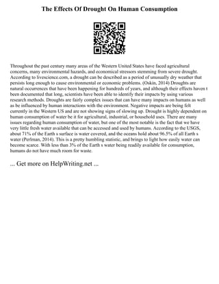 The Effects Of Drought On Human Consumption
Throughout the past century many areas of the Western United States have faced agricultural
concerns, many environmental hazards, and economical stressors stemming from severe drought.
According to livescience.com, a drought can be described as a period of unusually dry weather that
persists long enough to cause environmental or economic problems. (Oskin, 2014) Droughts are
natural occurrences that have been happening for hundreds of years, and although their effects haven t
been documented that long, scientists have been able to identify their impacts by using various
research methods. Droughts are fairly complex issues that can have many impacts on humans as well
as be influenced by human interactions with the environment. Negative impacts are being felt
currently in the Western US and are not showing signs of slowing up. Drought is highly dependent on
human consumption of water be it for agricultural, industrial, or household uses. There are many
issues regarding human consumption of water, but one of the most notable is the fact that we have
very little fresh water available that can be accessed and used by humans. According to the USGS,
about 71% of the Earth s surface is water covered, and the oceans hold about 96.5% of all Earth s
water (Perlman, 2014). This is a pretty humbling statistic, and brings to light how easily water can
become scarce. With less than 3% of the Earth s water being readily available for consumption,
humans do not have much room for waste.
... Get more on HelpWriting.net ...
 
