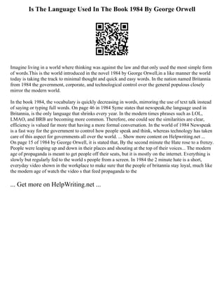 Is The Language Used In The Book 1984 By George Orwell
Imagine living in a world where thinking was against the law and that only used the most simple form
of words.This is the world introduced in the novel 1984 by George Orwell,in a like manner the world
today is taking the track to minimal thought and quick and easy words. In the nation named Britannia
from 1984 the government, corporate, and technological control over the general populous closely
mirror the modern world.
In the book 1984, the vocabulary is quickly decreasing in words, mirroring the use of text talk instead
of saying or typing full words. On page 46 in 1984 Syme states that newspeak,the language used in
Britannia, is the only language that shrinks every year. In the modern times phrases such as LOL,
LMAO, and BRB are becoming more common. Therefore, one could see the similarities are clear,
efficiency is valued far more that having a more formal conversation. In the world of 1984 Newspeak
is a fast way for the government to control how people speak and think, whereas technology has taken
care of this aspect for governments all over the world. ... Show more content on Helpwriting.net ...
On page 15 of 1984 by George Orwell, it is stated that, By the second minute the Hate rose to a frenzy.
People were leaping up and down in their places and shouting at the top of their voices... The modern
age of propaganda is meant to get people off their seats, but it is mostly on the internet. Everything is
slowly but regularly fed to the world s people from a screen. In 1984 the 2 minute hate is a short,
everyday video shown in the workplace to make sure that the people of britannia stay loyal, much like
the modern age of watch the video s that feed propaganda to the
... Get more on HelpWriting.net ...
 