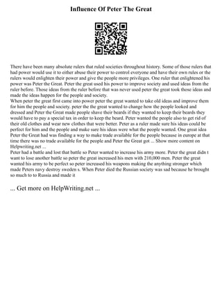 Influence Of Peter The Great
There have been many absolute rulers that ruled societies throughout history. Some of those rulers that
had power would use it to either abuse their power to control everyone and have their own rules or the
rulers would enlighten their power and give the people more privileges. One ruler that enlightened his
power was Peter the Great. Peter the great used his power to improve society and used ideas from the
ruler before. Those ideas from the ruler before that was never used peter the great took those ideas and
made the ideas happen for the people and society.
When peter the great first came into power peter the great wanted to take old ideas and improve them
for him the people and society. peter the the great wanted to change how the people looked and
dressed and Peter the Great made people shave their beards if they wanted to keep their beards they
would have to pay a special tax in order to keep the beard. Peter wanted the people also to get rid of
their old clothes and wear new clothes that were better. Peter as a ruler made sure his ideas could be
perfect for him and the people and make sure his ideas were what the people wanted. One great idea
Peter the Great had was finding a way to make trade available for the people because in europe at that
time there was no trade available for the people and Peter the Great got ... Show more content on
Helpwriting.net ...
Peter had a battle and lost that battle so Peter wanted to increase his army more. Peter the great didn t
want to lose another battle so peter the great increased his men with 210,000 men. Peter the great
wanted his army to be perfect so peter increased his weapons making the anything stronger which
made Peters navy destroy sweden s. When Peter died the Russian society was sad because he brought
so much to to Russia and made it
... Get more on HelpWriting.net ...
 