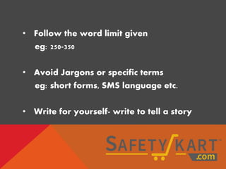 • Follow the word limit given
eg: 250-350
• Avoid Jargons or specific terms
eg: short forms, SMS language etc.
• Write for yourself- write to tell a story
 