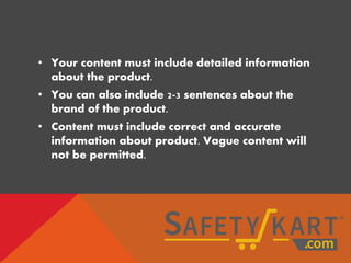 • Your content must include detailed information
about the product.
• You can also include 2-3 sentences about the
brand of the product.
• Content must include correct and accurate
information about product. Vague content will
not be permitted.
 