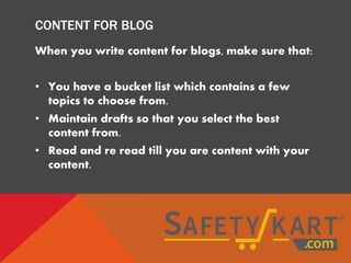 CONTENT FOR BLOG
When you write content for blogs, make sure that:
• You have a bucket list which contains a few
topics to choose from.
• Maintain drafts so that you select the best
content from.
• Read and re read till you are content with your
content.
 