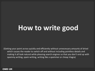 How to write good

(Getting your point across quickly and efficiently without unnecessary amounts of drivel
   which causes the reader to switch off and without including pointless details and
   making it all look natural while pleasing search engines so that you don’t end up with
   spammy writing, spam writing, writing like a spammer or cheap Viagra)
 