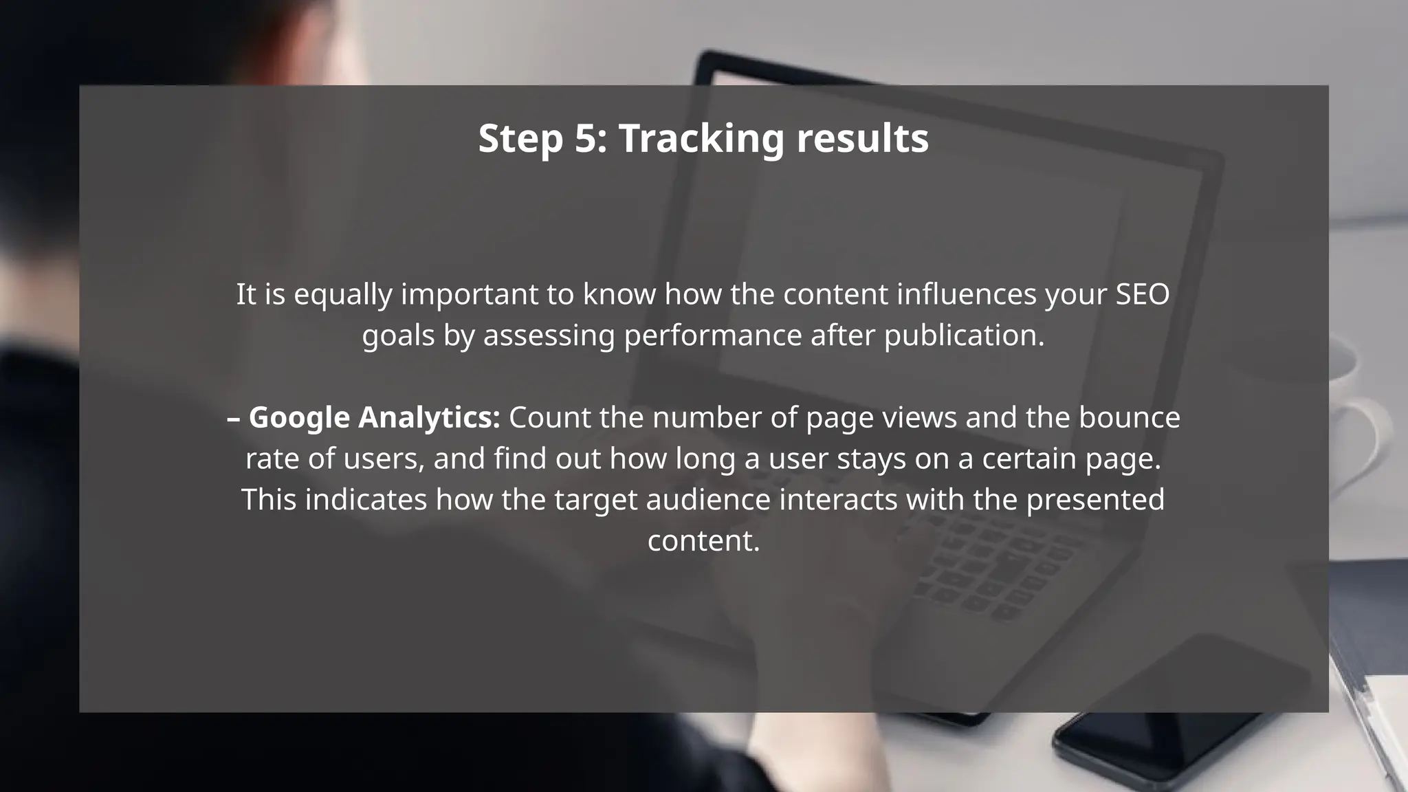 Step 5: Tracking results
It is equally important to know how the content influences your SEO
goals by assessing performance after publication.
– Google Analytics: Count the number of page views and the bounce
rate of users, and find out how long a user stays on a certain page.
This indicates how the target audience interacts with the presented
content.
 