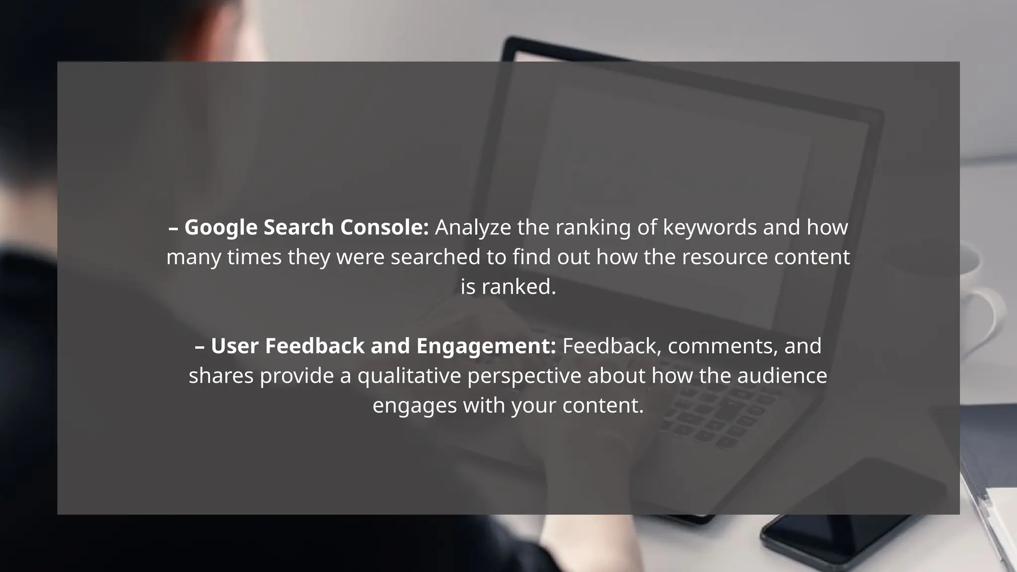 – Google Search Console: Analyze the ranking of keywords and how
many times they were searched to find out how the resource content
is ranked.
– User Feedback and Engagement: Feedback, comments, and
shares provide a qualitative perspective about how the audience
engages with your content.
 