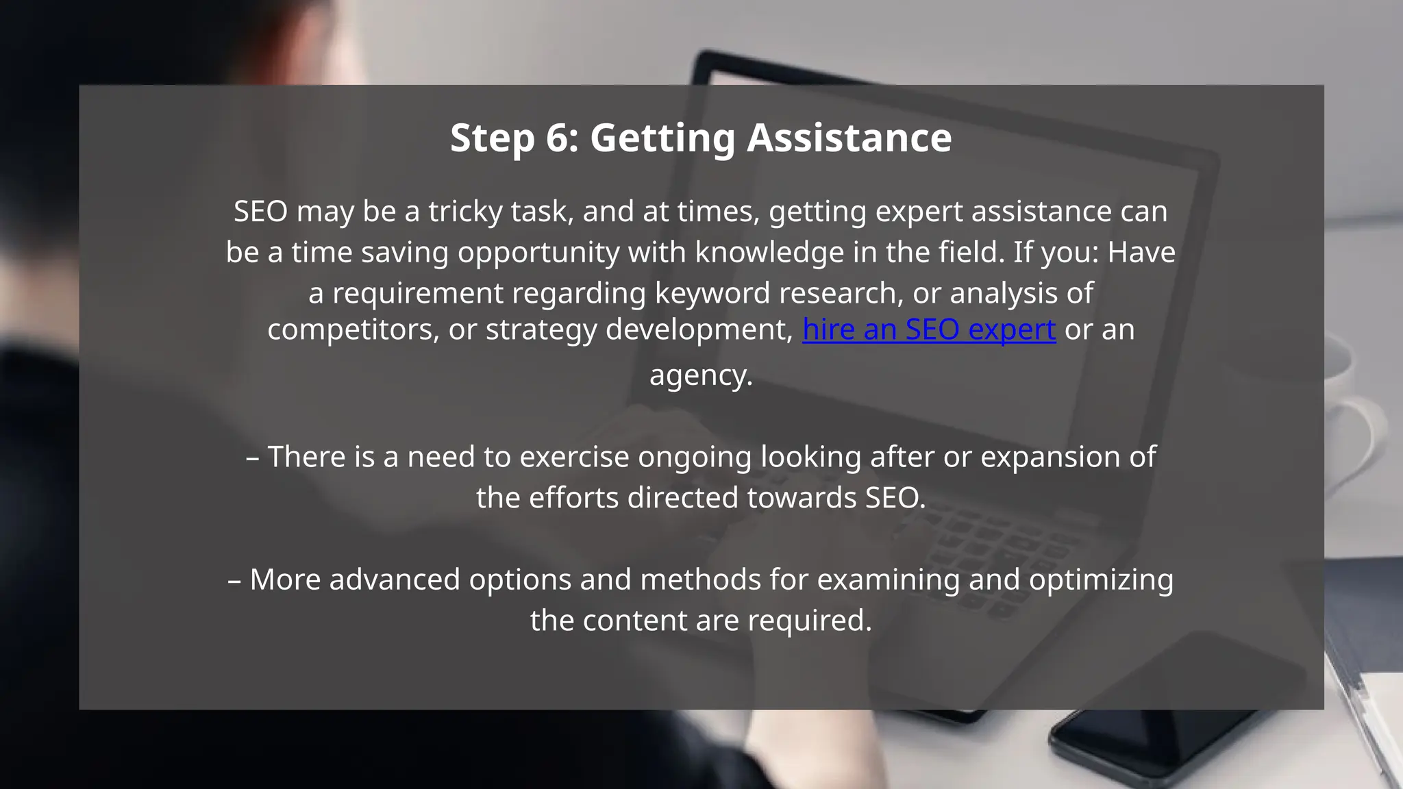 Step 6: Getting Assistance
SEO may be a tricky task, and at times, getting expert assistance can
be a time saving opportunity with knowledge in the field. If you: Have
a requirement regarding keyword research, or analysis of
competitors, or strategy development, hire an SEO expert or an
agency.
– There is a need to exercise ongoing looking after or expansion of
the efforts directed towards SEO.
– More advanced options and methods for examining and optimizing
the content are required.
 